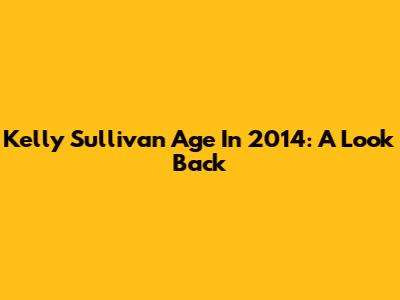 Kelly Sullivan Age In 2014: A Look Back