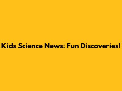 Kids' Science News: Fun Discoveries!