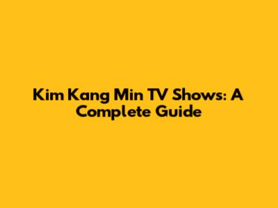 Kim Kang Min TV Shows: A Complete Guide