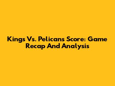 Kings Vs. Pelicans Score: Game Recap And Analysis