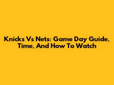 Knicks Vs Nets: Game Day Guide, Time, And How To Watch