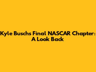 Kyle Busch's Final NASCAR Chapter: A Look Back