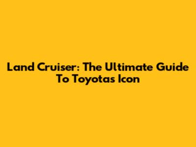 Land Cruiser: The Ultimate Guide To Toyota's Icon