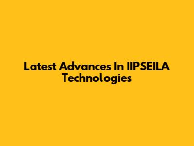 Latest Advances In IIPSEILA Technologies