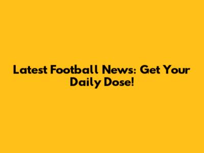 Latest Football News: Get Your Daily Dose!