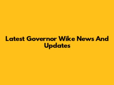 Latest Governor Wike News And Updates