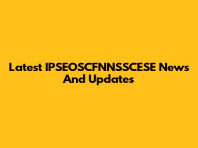 Latest IPSEOSCFNNSSCESE News And Updates