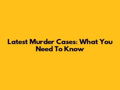 Latest Murder Cases: What You Need To Know