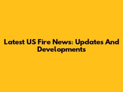 Latest US Fire News: Updates And Developments