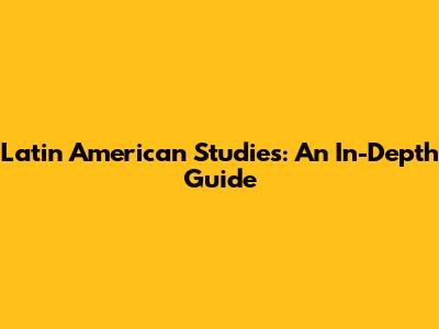 Latin American Studies: An In-Depth Guide