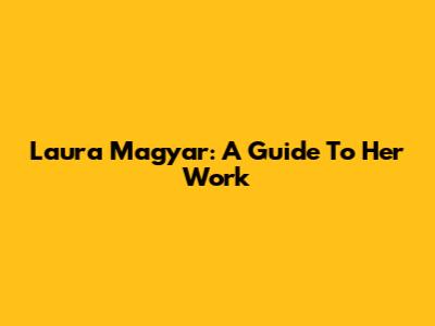 Laura Magyar: A Guide To Her Work