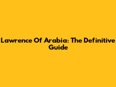 Lawrence Of Arabia: The Definitive Guide