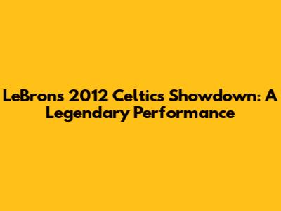 LeBron's 2012 Celtics Showdown: A Legendary Performance