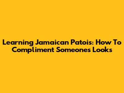 Learning Jamaican Patois: How To Compliment Someone's Looks