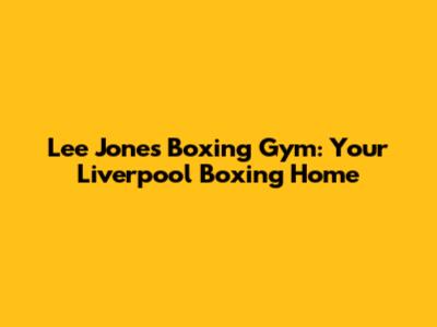Lee Jones Boxing Gym: Your Liverpool Boxing Home