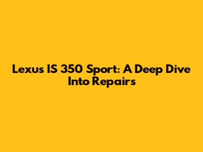 Lexus IS 350 Sport: A Deep Dive Into Repairs
