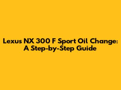 Lexus NX 300 F Sport Oil Change: A Step-by-Step Guide