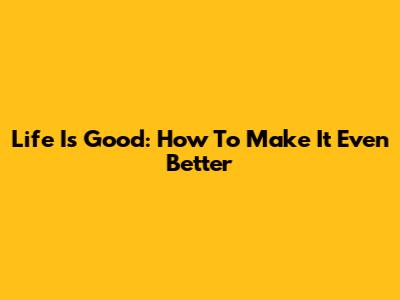 Life Is Good: How To Make It Even Better