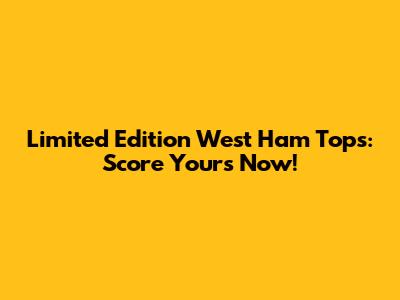 Limited Edition West Ham Tops: Score Yours Now!