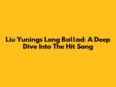 Liu Yuning's Long Ballad: A Deep Dive Into The Hit Song