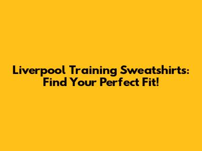 Liverpool Training Sweatshirts: Find Your Perfect Fit!
