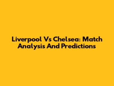 Liverpool Vs Chelsea: Match Analysis And Predictions