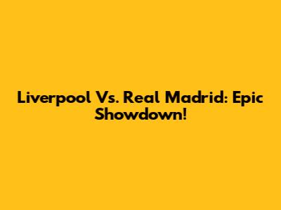 Liverpool Vs. Real Madrid: Epic Showdown!