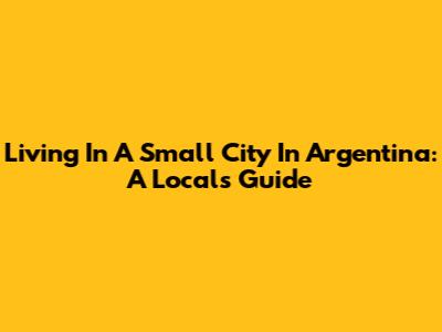 Living In A Small City In Argentina: A Local's Guide