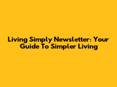 Living Simply Newsletter: Your Guide To Simpler Living
