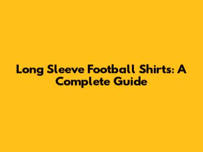 Long Sleeve Football Shirts: A Complete Guide