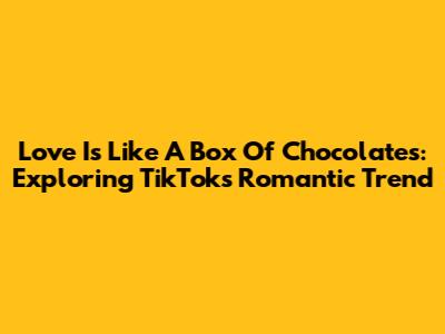 Love Is Like A Box Of Chocolates: Exploring TikTok's Romantic Trend