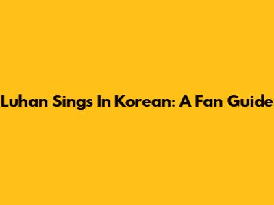 Luhan Sings In Korean: A Fan Guide
