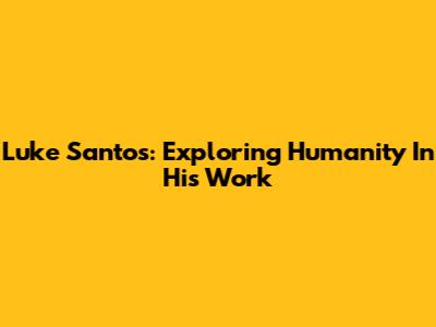 Luke Santos: Exploring Humanity In His Work