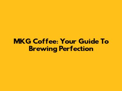 MKG Coffee: Your Guide To Brewing Perfection