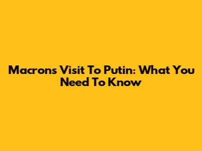 Macron's Visit To Putin: What You Need To Know