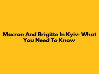 Macron And Brigitte In Kyiv: What You Need To Know