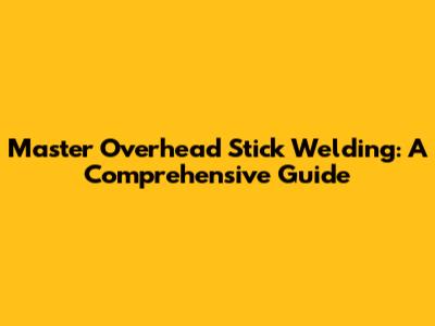 Master Overhead Stick Welding: A Comprehensive Guide