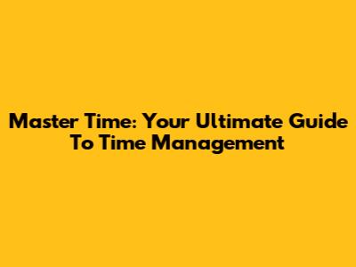 Master Time: Your Ultimate Guide To Time Management