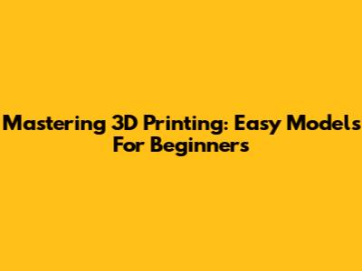 Mastering 3D Printing: Easy Models For Beginners