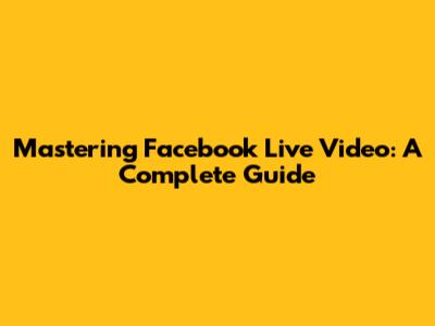 Mastering Facebook Live Video: A Complete Guide