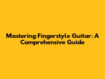 Mastering Fingerstyle Guitar: A Comprehensive Guide