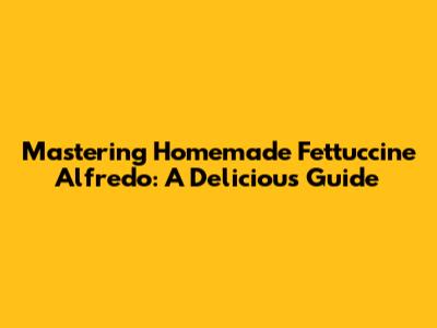 Mastering Homemade Fettuccine Alfredo: A Delicious Guide