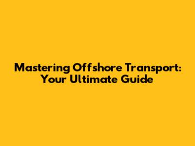 Mastering Offshore Transport: Your Ultimate Guide