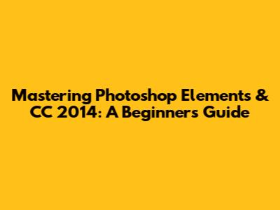Mastering Photoshop Elements & CC 2014: A Beginner's Guide