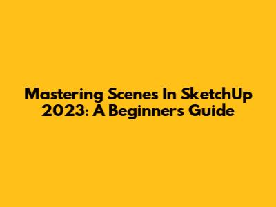 Mastering Scenes In SketchUp 2023: A Beginner's Guide