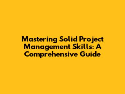 Mastering Solid Project Management Skills: A Comprehensive Guide