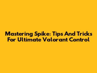 Mastering Spike: Tips And Tricks For Ultimate Valorant Control