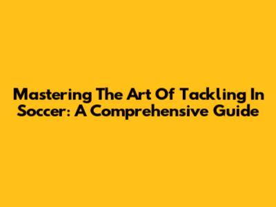 Mastering The Art Of Tackling In Soccer: A Comprehensive Guide