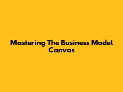 Mastering The Business Model Canvas