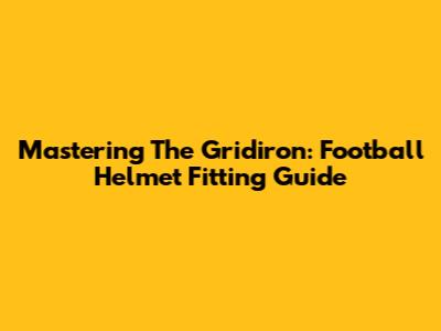 Mastering The Gridiron: Football Helmet Fitting Guide